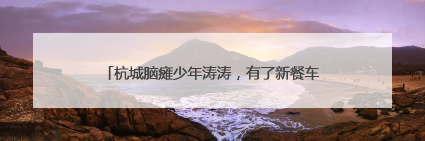 杭城脑瘫少年涛涛，有了新餐车：雨天也可出摊，干劲更足了