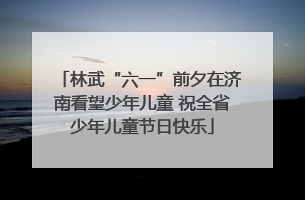 林武“六一”前夕在济南看望少年儿童 祝全省少年儿童节日快乐