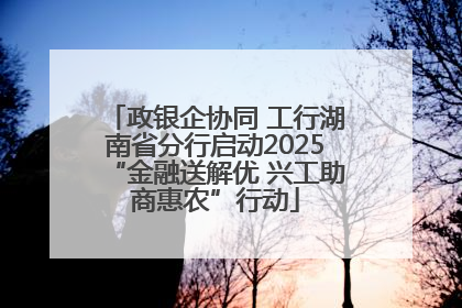 政银企协同 工行湖南省分行启动2025“金融送解优 兴工助商惠农”行动