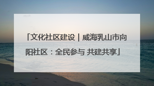 文化社区建设｜威海乳山市向阳社区：全民参与 共建共享