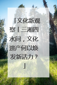 文化新观察丨三湘四水间，文化遗产何以焕发新活力？