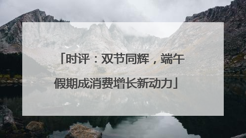 时评：双节同辉，端午假期成消费增长新动力