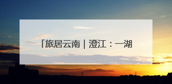 旅居云南｜澄江：一湖碧水激活旅居新生态