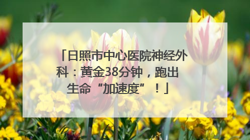 日照市中心医院神经外科：黄金38分钟，跑出生命“加速度”！