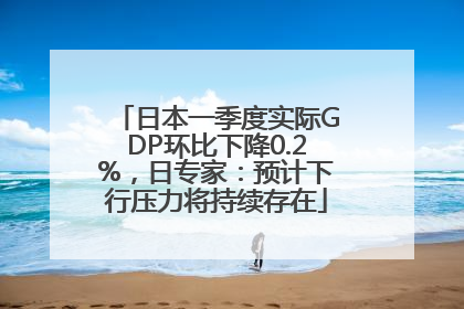 日本一季度实际GDP环比下降0.2%，日专家：预计下行压力将持续存在