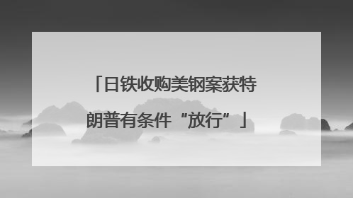 日铁收购美钢案获特朗普有条件“放行”