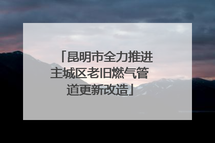 昆明市全力推进主城区老旧燃气管道更新改造