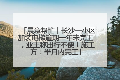 晨意帮忙丨长沙一小区加装电梯逾期一年未完工，业主称出行不便！施工方：半月内完工