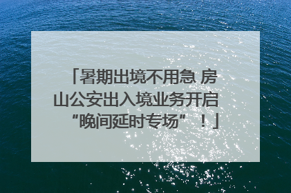 暑期出境不用急 房山公安出入境业务开启“晚间延时专场”！