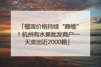 榴莲价格持续“降维”！杭州有水果批发商户一天卖出近2000箱