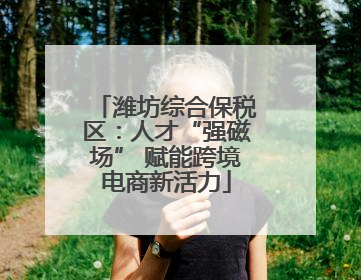潍坊综合保税区：人才“强磁场” 赋能跨境电商新活力