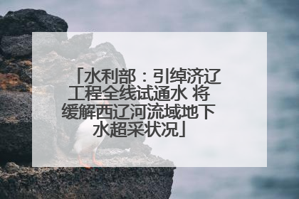 水利部：引绰济辽工程全线试通水 将缓解西辽河流域地下水超采状况