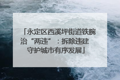 永定区西溪坪街道铁腕治“两违”：拆除违建 守护城市有序发展