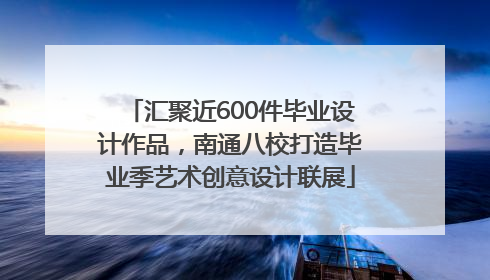 汇聚近600件毕业设计作品，南通八校打造毕业季艺术创意设计联展