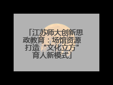 江苏师大创新思政教育：场馆资源打造“文化立方”育人新模式