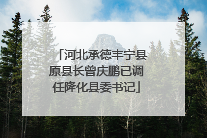 河北承德丰宁县原县长曾庆鹏已调任隆化县委书记