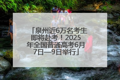 泉州近6万名考生即将赴考！2025年全国普通高考6月7日—9日举行