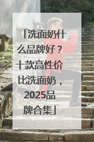 洗面奶什么品牌好?十款高性价比洗面奶,2025品牌合集