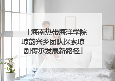 海南热带海洋学院琼韵兴乡团队探索琼剧传承发展新路径