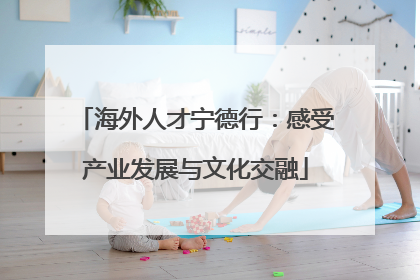 海外人才宁德行：感受产业发展与文化交融
