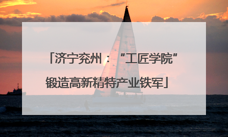 济宁兖州：“工匠学院”锻造高新精特产业铁军