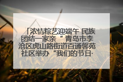 浓情粽艺迎端午 民族团结一家亲“ 青岛市李沧区虎山路街道百通馨苑社区举办“我们的节日·端午“主题活动