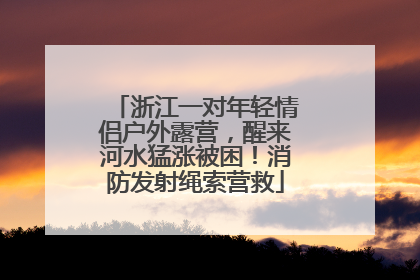 浙江一对年轻情侣户外露营，醒来河水猛涨被困！消防发射绳索营救