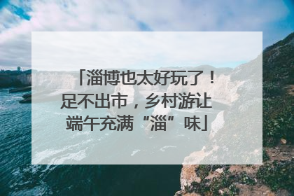 淄博也太好玩了！足不出市，乡村游让端午充满“淄”味
