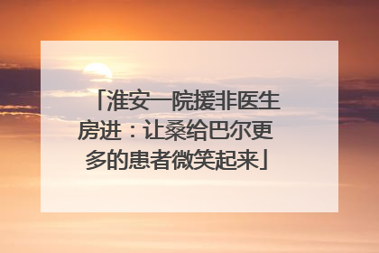 淮安一院援非医生房进：让桑给巴尔更多的患者微笑起来