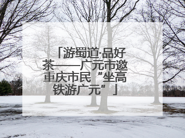 游蜀道·品好茶——广元市邀重庆市民“坐高铁游广元”