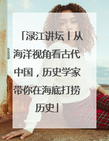 渌江讲坛丨从海洋视角看古代中国，历史学家带你在海底打捞历史