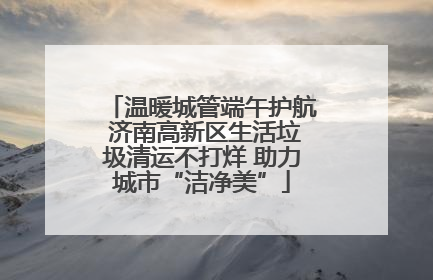 温暖城管端午护航 济南高新区生活垃圾清运不打烊 助力城市“洁净美”