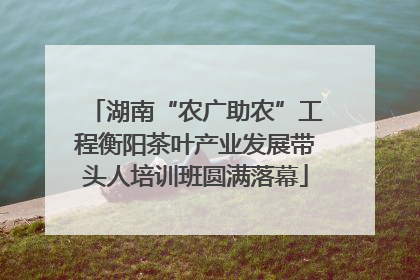 湖南“农广助农”工程衡阳茶叶产业发展带头人培训班圆满落幕