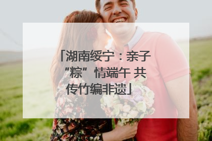 湖南绥宁：亲子“粽”情端午 共传竹编非遗