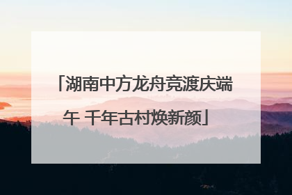 湖南中方龙舟竞渡庆端午 千年古村焕新颜