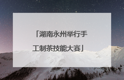 湖南永州举行手工制茶技能大赛