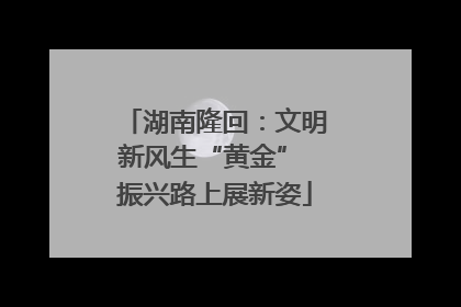 湖南隆回：文明新风生“黄金” 振兴路上展新姿