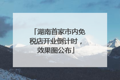 湖南首家市内免税店开业倒计时，效果图公布