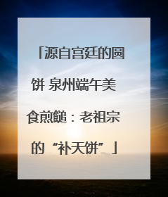 源自宫廷的圆饼 泉州端午美食煎䭔：老祖宗的“补天饼”