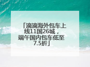 滴滴海外包车上线11国26城，端午国内包车低至7.5折