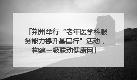 荆州举行“老年医学科服务能力提升基层行”活动，构建三级联动健康网