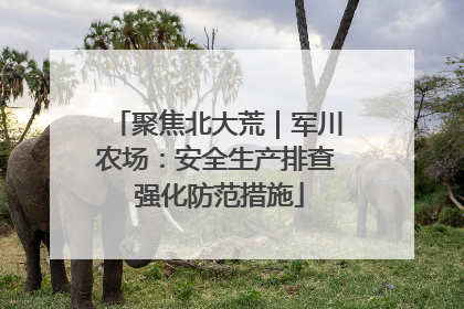 聚焦北大荒｜军川农场：安全生产排查 强化防范措施