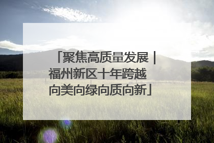 聚焦高质量发展｜福州新区十年跨越 向美向绿向质向新