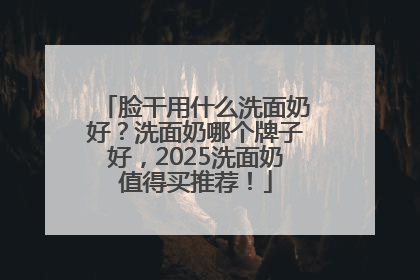 脸干用什么洗面奶好？洗面奶哪个牌子好，2025洗面奶值得买推荐！