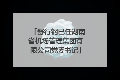 舒行钢已任湖南省机场管理集团有限公司党委书记