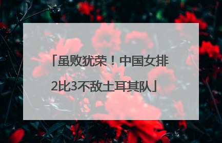 虽败犹荣！中国女排2比3不敌土耳其队