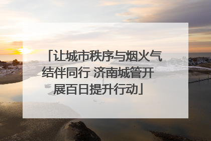 让城市秩序与烟火气结伴同行 济南城管开展百日提升行动