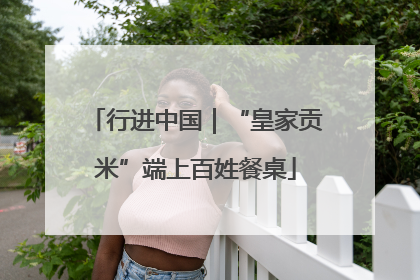 行进中国｜“皇家贡米”端上百姓餐桌