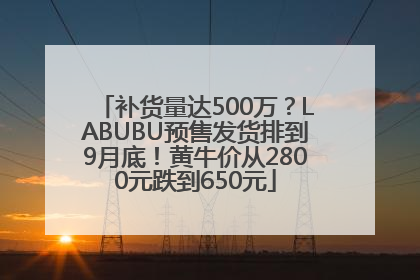 补货量达500万？LABUBU预售发货排到9月底！黄牛价从2800元跌到650元
