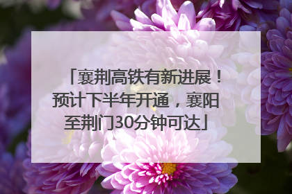 襄荆高铁有新进展！预计下半年开通，襄阳至荆门30分钟可达